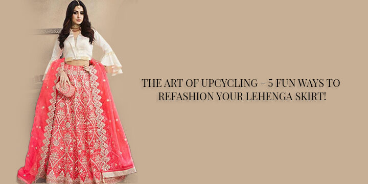 THE ART OF UPCYCLING – 5 FUN WAYS TO REFASHION YOUR LEHENGA SKIRT!